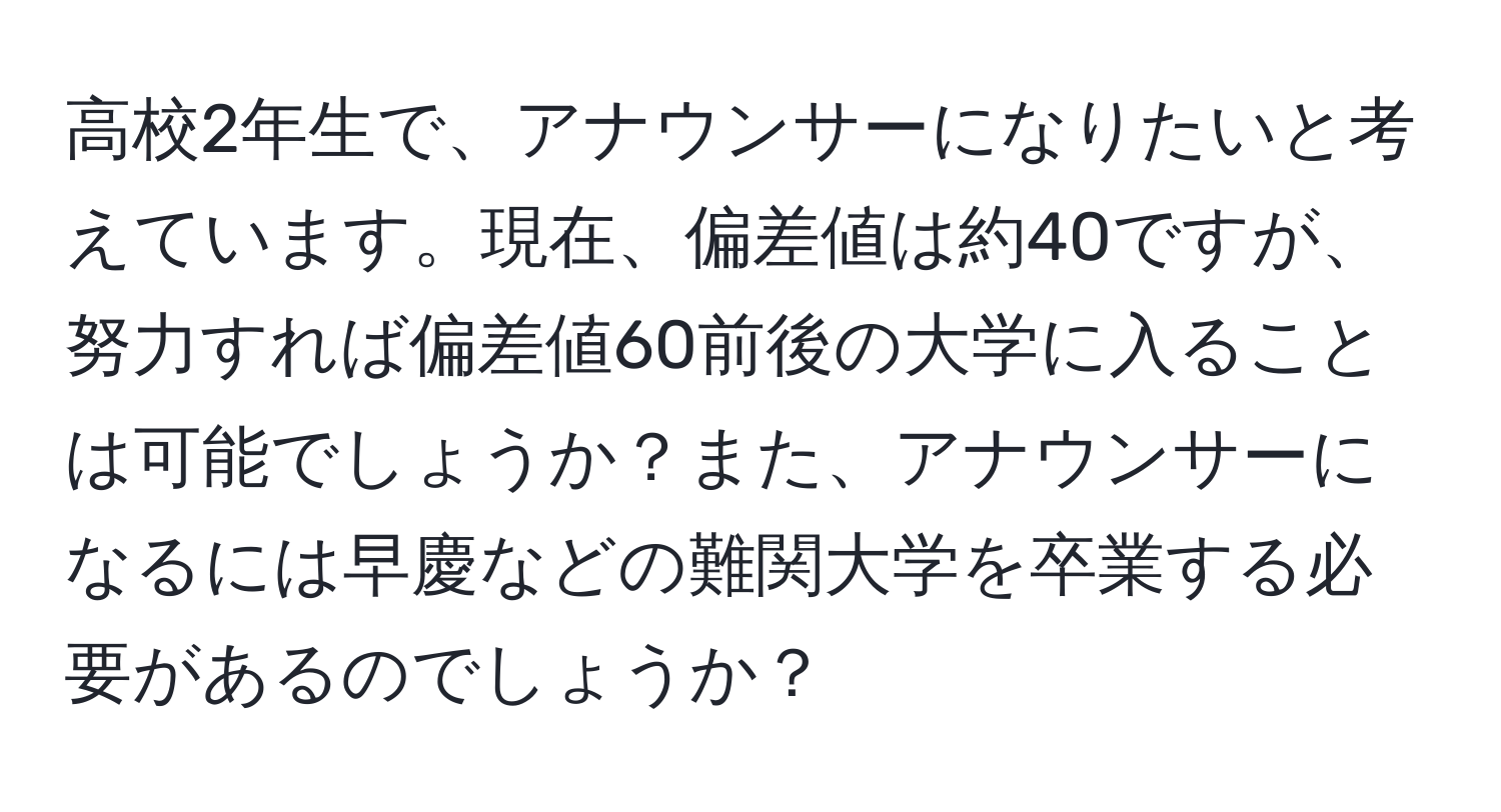 高校2年生で、アナウンサーになりたいと考えています。現在、偏差値は約40ですが、努力すれば偏差値60前後の大学に入ることは可能でしょうか？また、アナウンサーになるには早慶などの難関大学を卒業する必要があるのでしょうか？