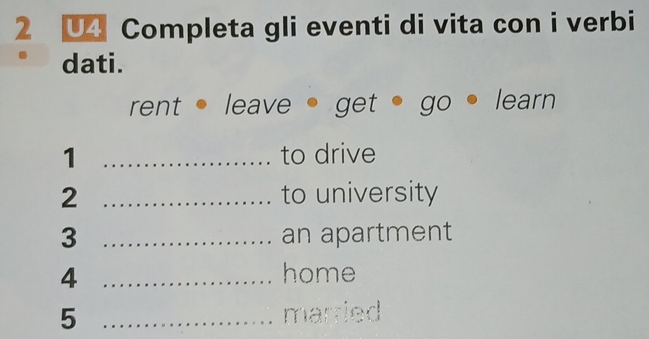 U4 Completa gli eventi di vita con i verbi 
dati. 
rent leave get go learn 
1 _to drive 
2 _to university 
3 _an apartment 
4 _home 
5 _married