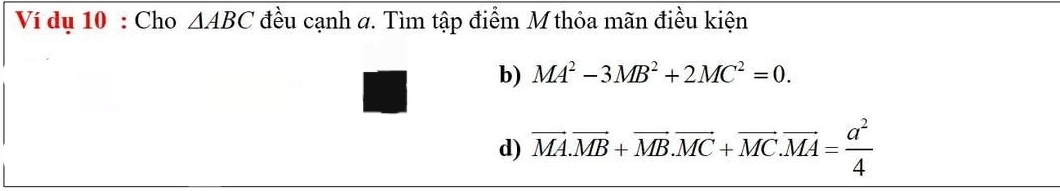 Ví dụ 10 : Cho △ ABC đều cạnh a. Tìm tập điểm M thỏa mãn điều kiện 
b) MA^2-3MB^2+2MC^2=0. 
d) overline MA.overline MB+overline MB.overline MC+overline MC. overline MA= a^2/4 