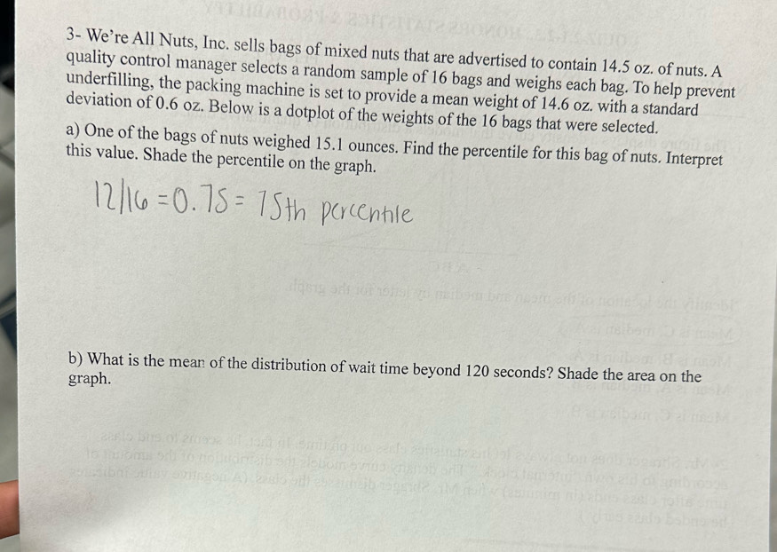 3- We’re All Nuts, Inc. sells bags of mixed nuts that are advertised to contain 14.5 oz. of nuts. A 
quality control manager selects a random sample of 16 bags and weighs each bag. To help prevent 
underfilling, the packing machine is set to provide a mean weight of 14.6 oz. with a standard 
deviation of 0.6 oz. Below is a dotplot of the weights of the 16 bags that were selected. 
a) One of the bags of nuts weighed 15.1 ounces. Find the percentile for this bag of nuts. Interpret 
this value. Shade the percentile on the graph. 
b) What is the mean of the distribution of wait time beyond 120 seconds? Shade the area on the 
graph.