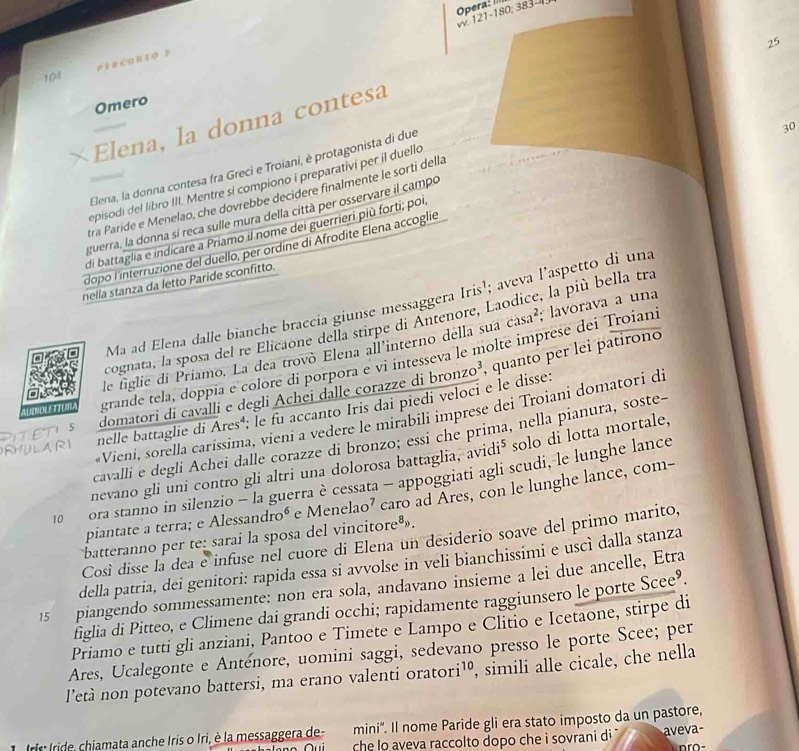 Opera: II
W 121-180; 383-4
25
esacOn1o ？
108
Omero
χElena, la donna contesa
Elena, la donna contesa fra Greci e Troiani, è protagonista di due
30
episodi del libro III. Mentre si compiono i preparativi per il duello
tra Paríde e Menelao, che dovrebbe decidere finalmente le sorti della
guerra, la donna sí reca sulle mura della città per osservare il campo
di battaglia e indicare a Priamo il nome dei guerrieri più forti; poi
dopo l'interruzione del duello, per ordine di Afrodite Elena accoglie
nella stanza da letto Paride sconfitto.
Ma ad Elena dalle bianche braccia giunse messaggera Iris¹; aveva l’aspetto di una
cognata, la sposa del re Elicaone della stirpe di Antenore, Laodice, la più bella tra
le figlie di Priamo. La dea trovò Elena all'interno della sua casa²; lavorava a una
A a     grande tela, doppia e colore di porpora e vi intesseva le molte imprese dei Troiani
PITETIS domatori di cavalli e degli Achei dalle corazze di bronzo³, quanto per lei patirono
nelle battaglie di Ares'; le fu accanto Iris dai piedi veloci e le disse:
Vieni, sorella carissima, vieni a vedere le mirabili imprese dei Troiani domatori di
cavalli e degli Achei dalle corazze di bronzo; essi che prima, nella pianura, soste-
RHULARI
nevano gli uni contro gli altri una dolorosa battaglia, avidi⁵ solo di lotta mortale,
10  ora stanno in silenzio - la guerra è cessata - appoggiati agli scudi, le lunghe lance
piantate a terra; e Alessandroé e Menelao² caro ad Ares, con le lunghe lance, com-
batteranno per te: saraí la sposa del vincitore®».
Così disse la dea e infuse nel cuore di Elena un desiderio soave del primo marito,
della patria, dei genitori: rapida essa si avvolse in veli bianchissimi e uscì dalla stanza
15 piangendo sommessamente: non era sola, andavano insieme a lei due ancelle, Etra
figlia di Pitteo, e Climene dai grandi occhi; rapidamente raggiunsero le porte Scee’.
Priamo e tutti gli anziani, Pantoo e Timete e Lampo e Clitio e Icetaone, stirpe di
Ares, Ucalegonte e Anténore, uomini saggi, sedevano presso le porte Scee; per
l’età non potevano battersi, ma erano valenti oratori¹º, simili alle cicale, che nella
ris Iride, chiamata anche Iris o Iri, è la messaggera de- mini'. Il nome Paride gli era stato imposto da un pastore,
che lo aveva raccolto dopo che i sovrani di aveva-