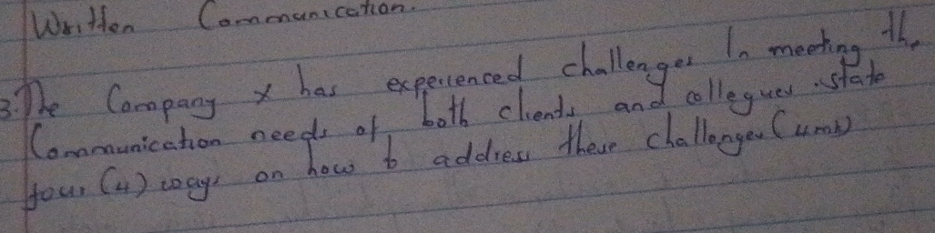 Written Communication. 
The Company x has experienced challenges I0 meating th, 
Conmunication needs of both cliends and collegues stat 
your (1 ) ways on how t address these challanges (umb)