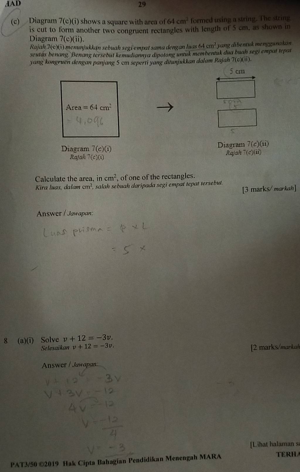 dAD 29
(c) Diagram 7(c)(i) shows a square with area of 64cm^2 formed using a string. The string
is cut to form another two congruent rectangles with length of 5 cm, as shown in
Diagram 7(c)(ii).
Rajah 7(c)(i) menunjukkan sebuah segi empat sama dengan luas 64cm^2 yang dibentukmenggunakan
seutas benang. Benang tersebut kemudiannya dipotong untuk membentuk dua buah segi empat tepat
yang kongruen dengan panjang 5 cm seperti yang ditunjukkan dalam Rajah 7(c)(ii).
Diagram 7(c)(i) Diagram 7(c)(ii)
Rajah 7(c)(t) Rajah 7(c)(ii)
Calculate the area, in cm^2 , of one of the rectangles.
Kira luas, dalam cm^2 , salah sebuah daripada segi empat tepat tersebut.
[3 marks/ markah]
Answer / Jawapan:
8 (a)(i) Solve v+12=-3v.
Selesaikan v+12=-3v. [2  marks/markah
Answer / Jawapan:
[Lihat halaman s
PAT3/50 ©2019 Hak Cipta Bahagian Pendidikan Menengah MARA
TERHA