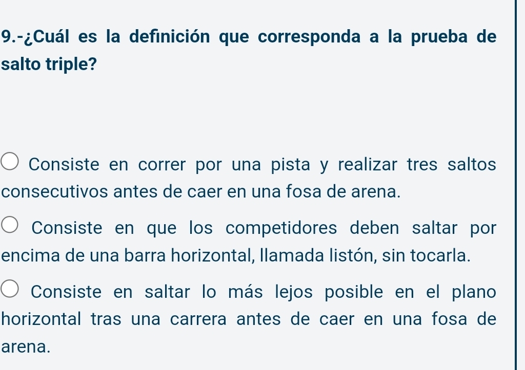 9.-¿Cuál es la definición que corresponda a la prueba de
salto triple?
Consiste en correr por una pista y realizar tres saltos
consecutivos antes de caer en una fosa de arena.
Consiste en que los competidores deben saltar por
encima de una barra horizontal, llamada listón, sin tocarla.
Consiste en saltar lo más lejos posible en el plano
horizontal tras una carrera antes de caer en una fosa de
arena.