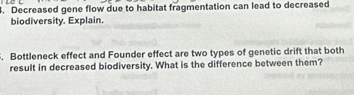 Decreased gene flow due to habitat fragmentation can lead to decreased 
biodiversity. Explain. 
5. Bottleneck effect and Founder effect are two types of genetic drift that both 
result in decreased biodiversity. What is the difference between them?