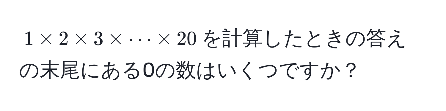 $1 * 2 * 3 * ·s * 20$を計算したときの答えの末尾にある0の数はいくつですか？