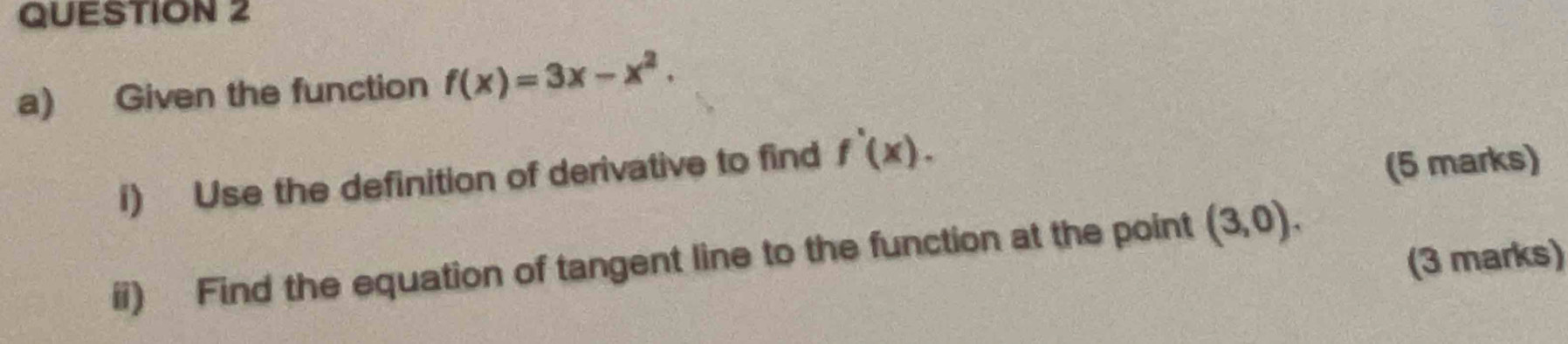 Given the function f(x)=3x-x^2. 
1) Use the definition of derivative to find f'(x). 
(5 marks) 
ii) Find the equation of tangent line to the function at the point (3,0). 
(3 marks)