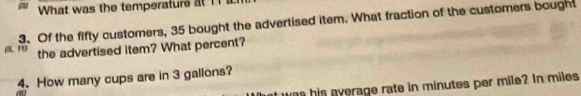 What was the temperature at 11 l 
3. Of the fifty customers, 35 bought the advertised item. What fraction of the customers bought 
the advertised item? What percent? 
4. How many cups are in 3 gallons? 
was his everage rate in minutes per mile? In miles