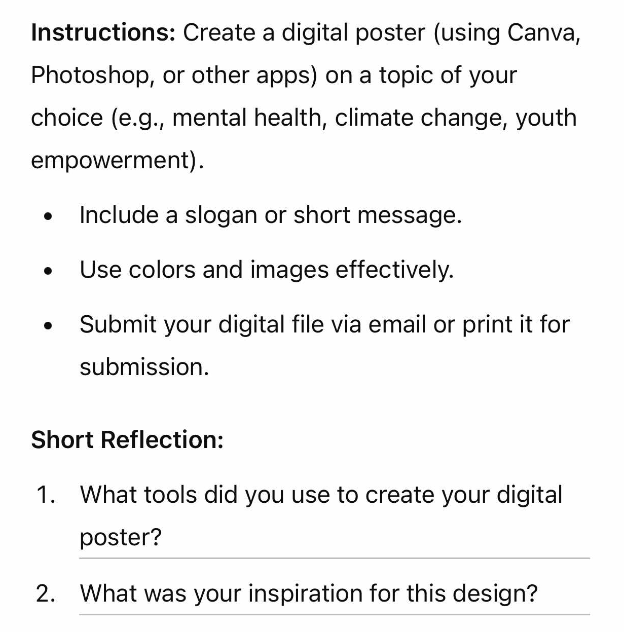 Instructions: Create a digital poster (using Canva, 
Photoshop, or other apps) on a topic of your 
choice (e.g., mental health, climate change, youth 
empowerment). 
Include a slogan or short message. 
Use colors and images effectively. 
Submit your digital file via email or print it for 
submission. 
Short Reflection: 
1. What tools did you use to create your digital 
poster? 
2. What was your inspiration for this design?