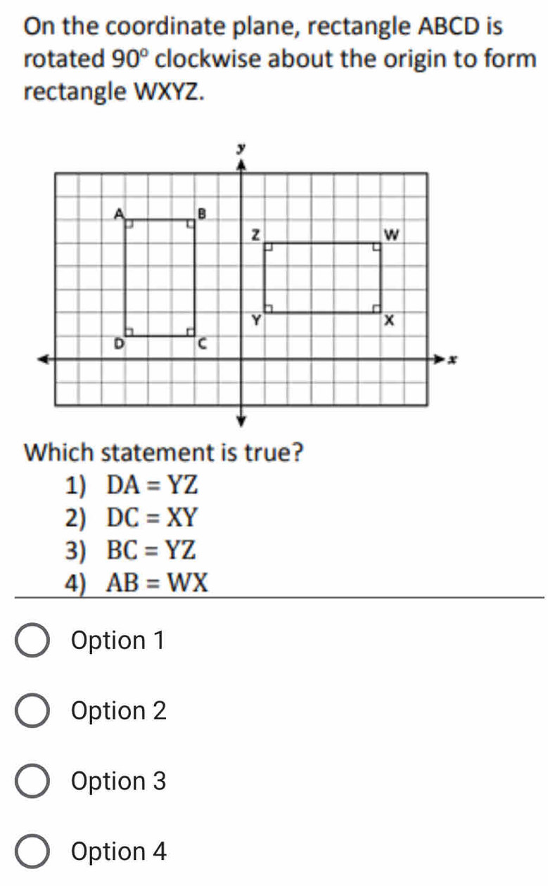 On the coordinate plane, rectangle ABCD is
rotated 90° clockwise about the origin to form
rectangle WXYZ.
Which statement is true?
1) DA=YZ
2) DC=XY
3) BC=YZ
4) AB=WX
Option 1
Option 2
Option 3
Option 4