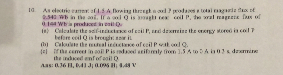 An electric current of 1.5 A flowing through a coil P produces a total magnetic flux of
0.540 Wb in the coil. If a coil Q is brought near coil P, the total magnetic flux of
0.144 Wb is produced in coil Q. 
(a) Calculate the self-inductance of coil P, and determine the energy stored in coil P
before coil Q is brought near it. 
(b) Calculate the mutual inductance of coil P with coil Q. 
(c) If the current in coil P is reduced uniformly from 1.5 A to 0 A in 0.3 s, determine 
the induced emf of coil Q. 
Ans: 0.36 H, 0.41 J; 0.096 H; 0.48 V