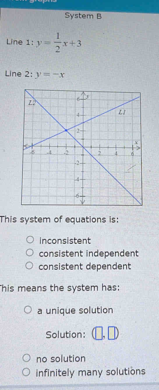 System B
Line 1: y= 1/2 x+3
Line 2: y=-x
This system of equations is:
inconsistent
consistent independent
consistent dependent
his means the system has:
a unique solution
Solution: (□ ,□ )
no solution
infinitely many solutions