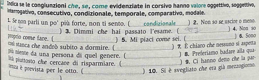 Indica se le congiunzioni che, se, come evidenziate in corsivo hanno valore oggettivo, soggettivo, 
interrogativo, consecutivo, condizionale, temporale, comparativo, modale. 
1. Se non parli un po’ più forte, non ti sento. (_ condizionale_ ) 2. Non so se uscire o meno. 
_) 3. Dimmi che hai passato l'esame. (_ ) 4. Non so 
proprio come fare. (_ 
) 5. Mi piaci come sei. (_ ) 6. Sono 
così stanca che andrò subito a dormire. ( _) 7. È chiaro che nessuno si aspetta 
più niente da una persona di quel genere. (_ 
) 8. Preferiamo badare alla qua- 
lità piuttosto che cercare di risparmiare. (_ 
) 9. Ci hanno detto che la par- 
tenza è prevista per le otto. (_ ) 10. Si è svegliato che era già mezzogiorno.