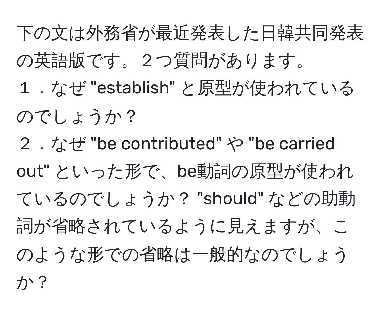 下の文は外務省が最近発表した日韓共同発表の英語版です。２つ質問があります。
１．なぜ "establish" と原型が使われているのでしょうか？
２．なぜ "be contributed" や "be carried out" といった形で、be動詞の原型が使われているのでしょうか？ "should" などの助動詞が省略されているように見えますが、このような形での省略は一般的なのでしょうか？