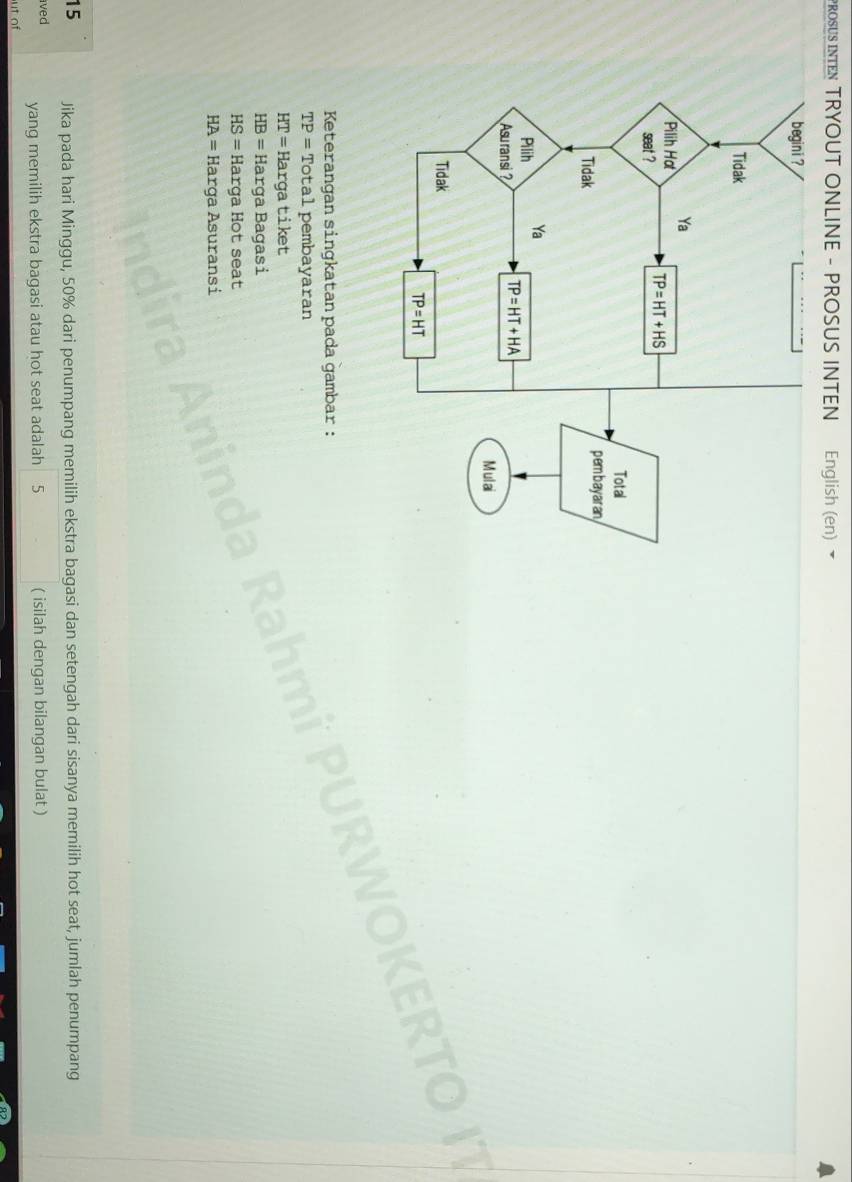 PROSUS INTEN TRYOUT ONLINE - PROSUS INTEN English (en) ▼
Keterangan singkatan pada gambar :
TP= Total pembayaran
HT= Hargatiket
HB= Harga Bagasi
HS= Harga Hot seat
HA= Harga Asuransi
15 Jika pada hari Minggu, 50% dari penumpang memilih ekstra bagasi dan setengah dari sisanya memilih hot seat, jumlah penumpang
ived yang memilih ekstra bagasi atau hot seat adalah 5 ( isilah dengan bilangan bulat )
ut of