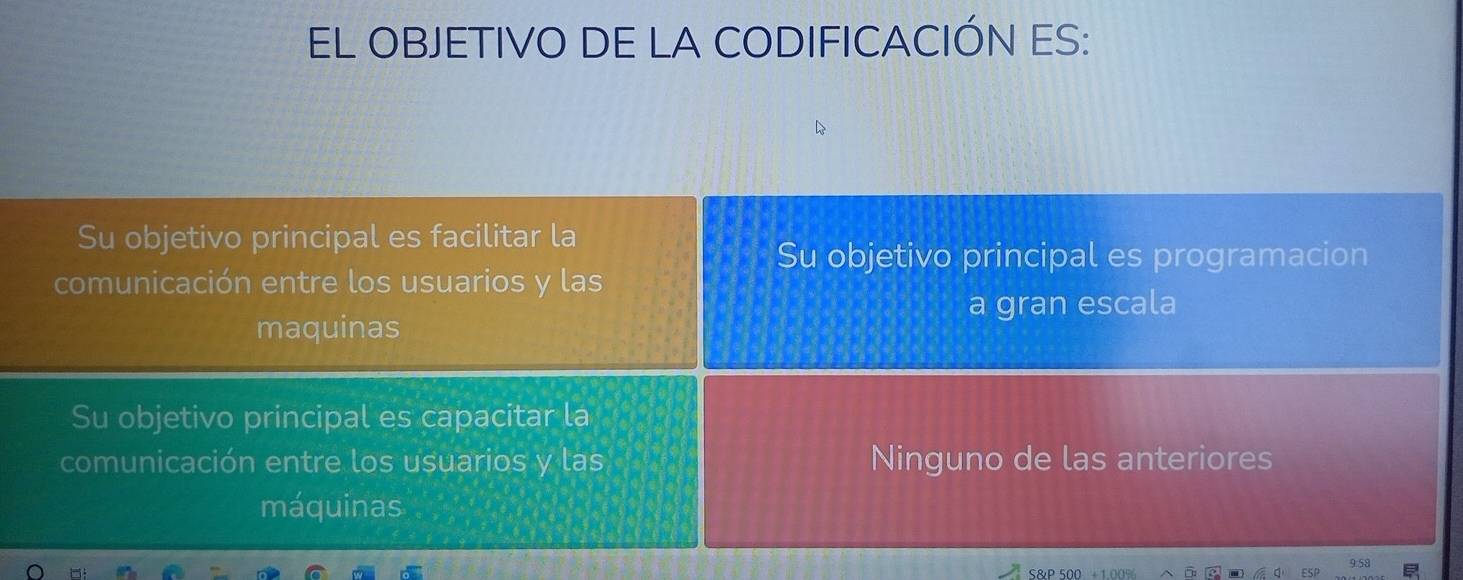 EL OBJETIVO DE LA CODIFICACIÓN ES:
Su objetivo principal es facilitar la
Su objetivo principal es programacion
comunicación entre los usuarios y las
a gran escala
maquinas
Su objetivo principal es capacitar la
comunicación entre los usuarios y las Ninguno de las anteriores
máquinas
S&P 500