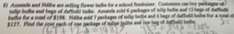 Amanda and Ndiba are selling flower buibs for a school fandraiser. Costomers can buy sackages o 
tullp bulbs and bags of daffedil bulbs. Amanda sold 6 packagss of tilp bulbs and 12 bags of daffeds 
bulbs for a total of $198. Ndiba sold 7 packages of tulip buibs and 6 bags of datfodi bulbe for a soml ot
$127. Pind the cost each of one packags of tulips bulbs and one bag of daffedil buibs,