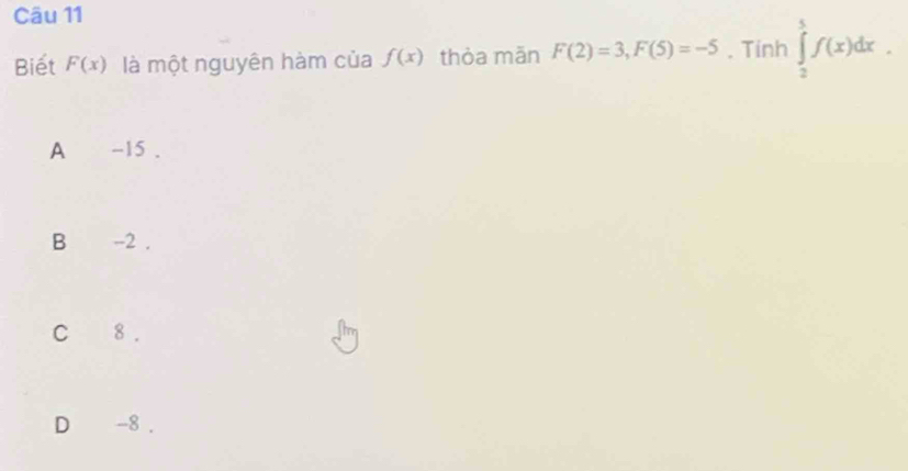 Biết F(x) là một nguyên hàm của f(x) thòa mǎn F(2)=3, F(5)=-5. Tinh ∈tlimits _2^5f(x)dx.
A -15.
B₹ -2.
C 8.
D -8.