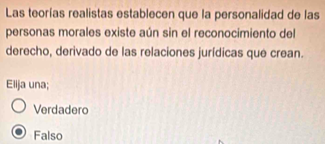 Las teorías realistas establecen que la personalidad de las
personas morales existe aún sin el reconocimiento del
derecho, derivado de las relaciones jurídicas que crean.
Elija una;
Verdadero
Falso