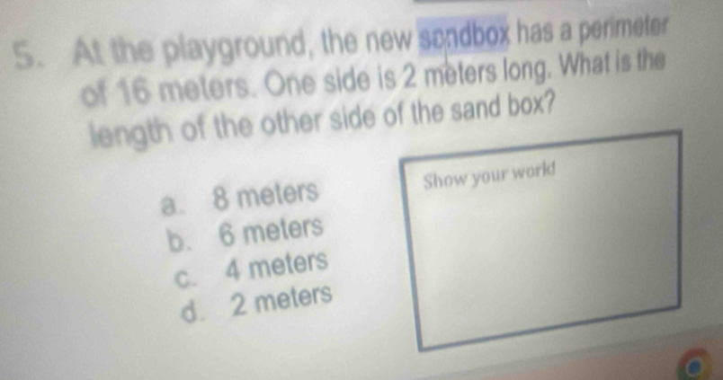 At the playground, the new sondbox has a perimeter
of 16 meters. One side is 2 meters long. What is the
length of the other side of the sand box?
a. 8 meters Show your work!
b. 6 meters
c. 4 meters
d. 2 meters