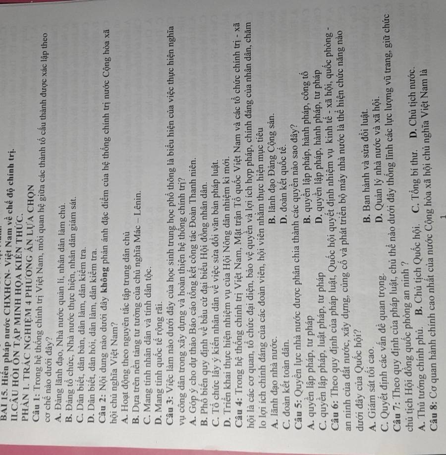 BAI 15. Hiến pháp nước CHXHCN- Việt Nam về chế độ chính trị.
I.CÂU hỏi Ổn tập mInh họa kIến thức.
phàN 1. tRÁC NGHIệM 4 phươnG áN lựa chọn
Câu 1: Trong hệ thống chính trị Việt Nam, mối quan hệ giữa các thành tố cấu thành được xác lập theo
cơ chế nào dưới đây?
A. Đảng lãnh đạo, Nhà nước quản lí, nhân dân làm chủ.
B. Đảng tổ chức, Nhà nước thực hiện, nhân dân giám sát.
C. Dân biết, dân bàn, dân làm, dân kiểm tra.
D. Dân biết, dân hỏi, dân làm, dân kiểm tra.
Câu 2: Nội dung nào dưới đây không phản ánh đặc điểm của hệ thống chính trị nước Cộng hòa xã
hội chủ nghĩa Việt Nam?
A. Hoạt động theo nguyên tắc tập trung dân chủ
B. Dựa trên nền tảng tư tưởng của chủ nghĩa Mác - Lênin.
C. Mang tính nhân dân và tính dân tộc.
D. Mang tính quốc tế rộng rãi.
Câu 3: Việc làm nào dưới đây của học sinh trung học phổ thông là biểu hiện của việc thực hiện nghĩa
vụ công dân trong xây dựng và hoàn thiện hệ thống chính trị?
A. Góp ý cho dự thảo Báo cáo tổng kết công tác Đoàn Thanh niên.
B. Phổ biến quy định về bầu cử đại biểu Hội đồng nhân dân.
C. Tổ chức lấy ý kiến nhân dân về việc sửa đổi văn bản pháp luật.
D. Triển khai thực hiện nhiệm vụ của Hội Nông dân nhiệm kì mới.
Câu 4: Trong hệ thống chính trị Việt Nam, Mặt trận Tổ quốc Việt Nam và các tổ chức chính trị - xã
lội là các cơ quan, tổ chức đại diện, bảo vệ quyền và lợi ích hợp pháp, chính đáng của nhân dân, chăm
lo lợi ích chính đáng của các đoàn viên, hội viên nhằm thực hiện mục tiêu
A. lãnh đạo nhà nước. B. lãnh đạo Đảng Cộng sản.
C. đoàn kết toàn dân. D. đoàn kết quốc tế.
Câu 5: Quyền lực nhà nước được phân chia thành các quyền nào sao đây?
A. quyền lập pháp, tư pháp B. quyền lập pháp, hành pháp, công tố
C. quyền lập pháp, luật pháp, tư pháp D. quyền lập pháp, hành pháp, tư pháp
Câu 6: Theo quy định của pháp luật, Quốc hội quyết định nhiệm vụ kinh tế - xã hội, quốc phòng -
an ninh của đất nước, xây dựng, củng cố và phát triển bộ máy nhà nước là thể hiện chức năng nào
dưới đây của Quốc hội?
A. Giám sát tối cao. B. Ban hành và sửa đồi luật.
C. Quyết định các vấn đề quan trọng. D. Quản lý nhà nước và xã hội.
Câu 7: Theo quy định của pháp luật, chủ thể nào dưới đây thống lĩnh các lực lượng vũ trang, giữ chức
chủ tịch Hội đồng quốc phòng an ninh ?
A. Thủ tướng chính phủ.  B. Chủ tịch Quốc hội. C. Tổng bí thư. D. Chủ tịch nước.
Câu 8: Cơ quan hành chính cao nhất của nước Cộng hòa xã hội chủ nghĩa Việt Nam là