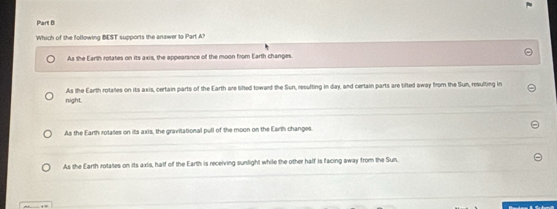 Which of the following BEST supports the answer to Part A?
As the Earth rotates on its axis, the appearance of the moon from Earth changes.
As the Earth rotates on its axis, certain parts of the Earth are tilted toward the Sun, resulting in day, and certain parts are tilted away from the Sun, resulting in
night.
As the Earth rotates on its axis, the gravitational pull of the moon on the Earth changes.
As the Earth rotates on its axis, half of the Earth is receiving sunlight while the other half is facing away from the Sun.