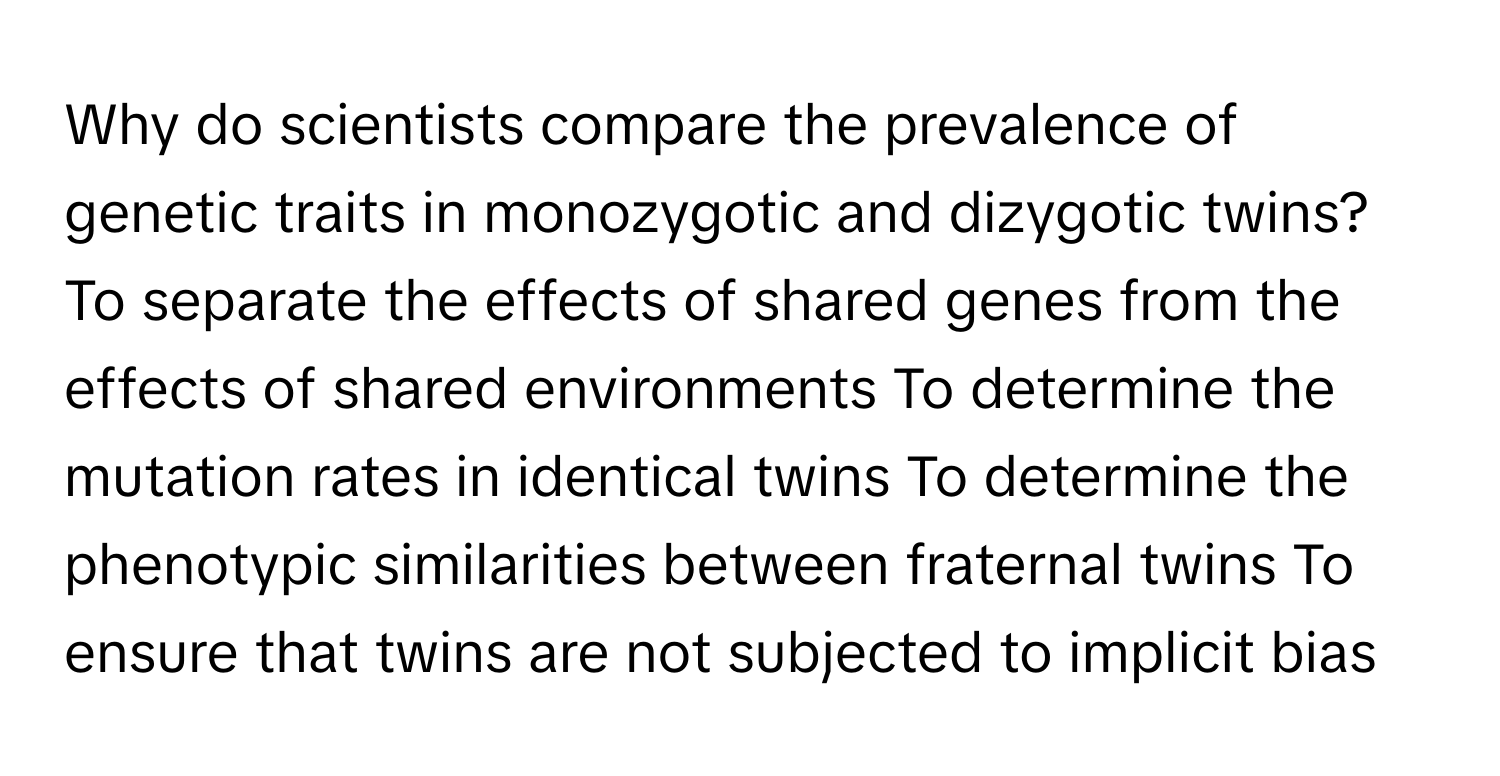 Why do scientists compare the prevalence of genetic traits in monozygotic and dizygotic twins? To separate the effects of shared genes from the effects of shared environments To determine the mutation rates in identical twins To determine the phenotypic similarities between fraternal twins To ensure that twins are not subjected to implicit bias