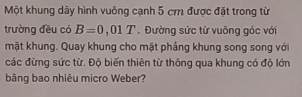 Một khung dây hình vuông cạnh 5 cm được đặt trong từ 
trường đều có B=0,01T. Đường sức từ vuông góc với 
mặt khung. Quay khung cho mặt phầng khung song song với 
các đừng sức từ. Độ biến thiên từ thông qua khung có độ lớn 
bằng bao nhiêu micro Weber?