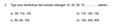 Tiga suku berikutnya dari barisan bilangan 10, 30, 50, 70, ..., ..., .... adalah...
a) 90, 110, 130 b) 110, 130, 150
c) 80, 90, 100 d) 100, 200, 400