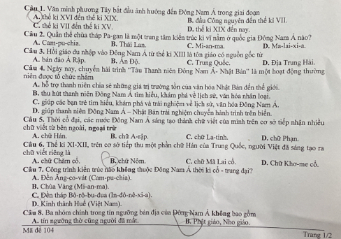 Cầu 1. Văn minh phương Tây bắt đầu ảnh hướng đến Đông Nam Á trong giai đoạn
A. thế ki XVI đến thể ki XIX. B. đầu Công nguyên đến thế kỉ VII.
C. thể ki VII đến thế ki XV. D. thể ki XIX đến nay.
Câu 2. Quần thể chùa tháp Pa-gan là một trung tâm kiến trúc kì vĩ nằm ở quốc gia Đông Nam Á nào?
A. Cam-pu-chia. B. Thái Lan. C. Mi-an-ma. D. Ma-lai-xi-a.
Câu 3. Hồi giáo du nhập vào Đông Nam Á từ thể ki XIII là tôn giáo có nguồn gốc từ
A. bản đảo Ả Rập. B. Ấn Độ). C. Trung Quốc.
Câu 4, Ngày nay, chuyến hải trình 'Tàu Thanh niên Đông Nam Á- Nhật Bản'' là một hoạt động thường D. Địa Trung Hải.
niên được tô chức nhăm
A. hỗ trợ thanh niên chia sẻ những giá trị trường tồn của văn hóa Nhật Bản đến thế giới.
B. thu hút thanh niên Đông Nam Á tìm hiểu, khám phá về lịch sử, văn hóa nhân loại.
C. giúp các bạn trẻ tìm hiểu, khám phá và trải nghiệm về lịch sử, văn hóa Đông Nam Á.
D. giúp thanh niên Đông Nam Á - Nhật Bản trải nghiệm chuyển hành trình trên biển.
Câu 5. Thời cổ đại, các nước Đông Nam Á sáng tạo thành chữ viết của minh trên cơ sở tiếp nhận nhiều
chữ viết từ bên ngoài, ngoại trừ B. chữ A-rập. C. chữ La-tinh D. chữ Phạn.
A. chữ Hán.
Câu 6. Thể ki XI-XII, trên cơ sở tiếp thu một phần chữ Hán của Trung Quốc, người Việt đã sáng tạo ra
chữ viết riêng là
A. chữ Chăm cổ, B. chữ Nôm C. chữ Mã Lai cổ. D. Chữ Khơ-me cổ.
Câu 7. Công trình kiến trúc não không thuộc Đông Nam Á thời kì cổ - trung đại?
A. Đền Ăng-co-vát (Cam-pu-chia).
B. Chùa Vàng (Mi-an-ma).
C. Đền tháp Bô-rô-bu-đua (In-đô-nê-xi-a).
D. Kinh thành Huế (Việt Nam).
Câu 8. Ba nhóm chính trong tín ngưỡng bản địa của Đông Nam Á không bao gồm B. Phật giáo, Nho giáo.
A. tín ngưỡng thờ cũng người đã mắt.
Mã đè 104 Trang 1/2