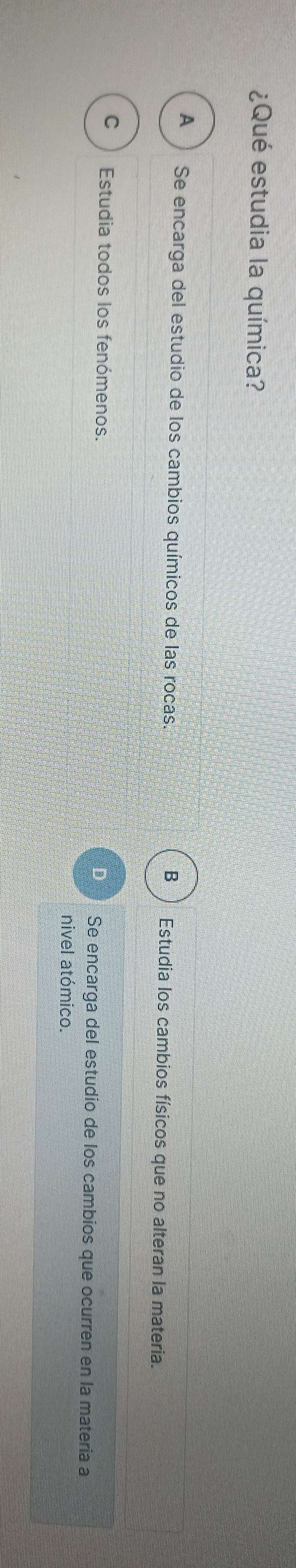 ¿Qué estudia la química?
A Se encarga del estudio de los cambios químicos de las rocas. Estudia los cambios físicos que no alteran la materia.
B
C Estudia todos los fenómenos. Se encarga del estudío de los cambios que ocurren en la matería a
nivel atómico.