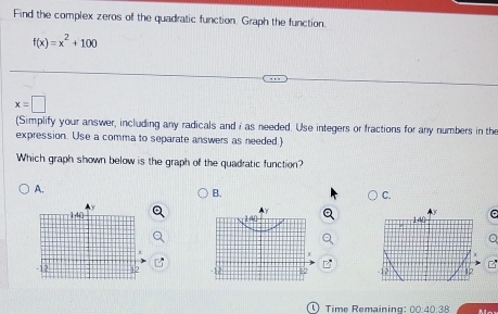 Find the complex zeros of the quadratic function. Graph the function.
f(x)=x^2+100
x=□
(Simplify your answer, including any radicals and i as needed. Use integers or fractions for any numbers in the
expression. Use a comma to separate answers as needed.)
Which graph shown below is the graph of the quadratic function?
A.
B.
C.
Q
12
Time Remaining: 00:40:38