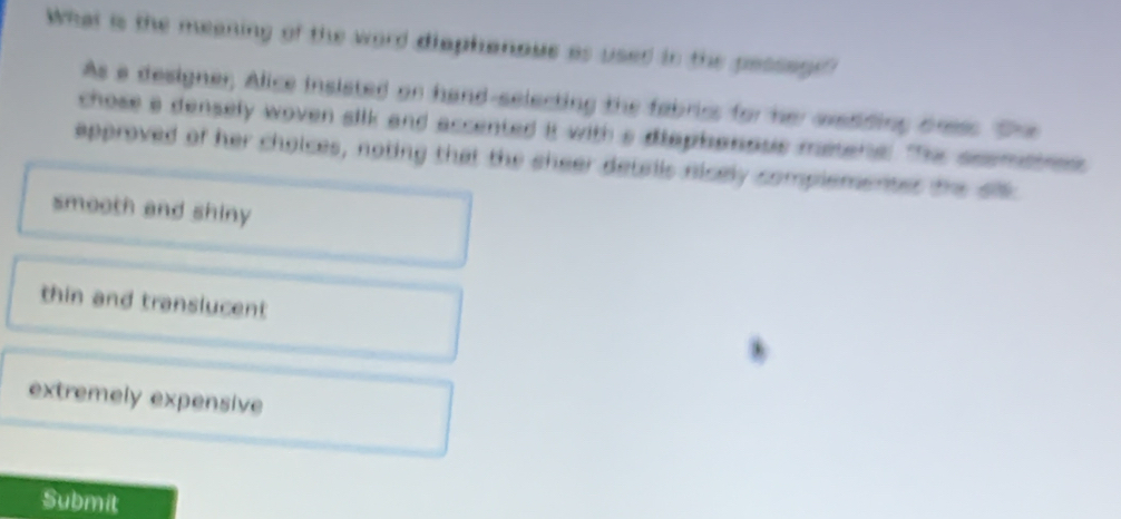 What is the meaning of the word diaphanous as used in the pessen
As a designer, Alice insisted or hand-selecting the fabriss for her avediding dness. The
chose a densely woven silk and accented it with a diaphanous miene. TThe seemaes 
approved of her choices, noting that the sheer detells nicely complementes the al
smooth and shiny
thin and translucent
extremely expensive
Submit