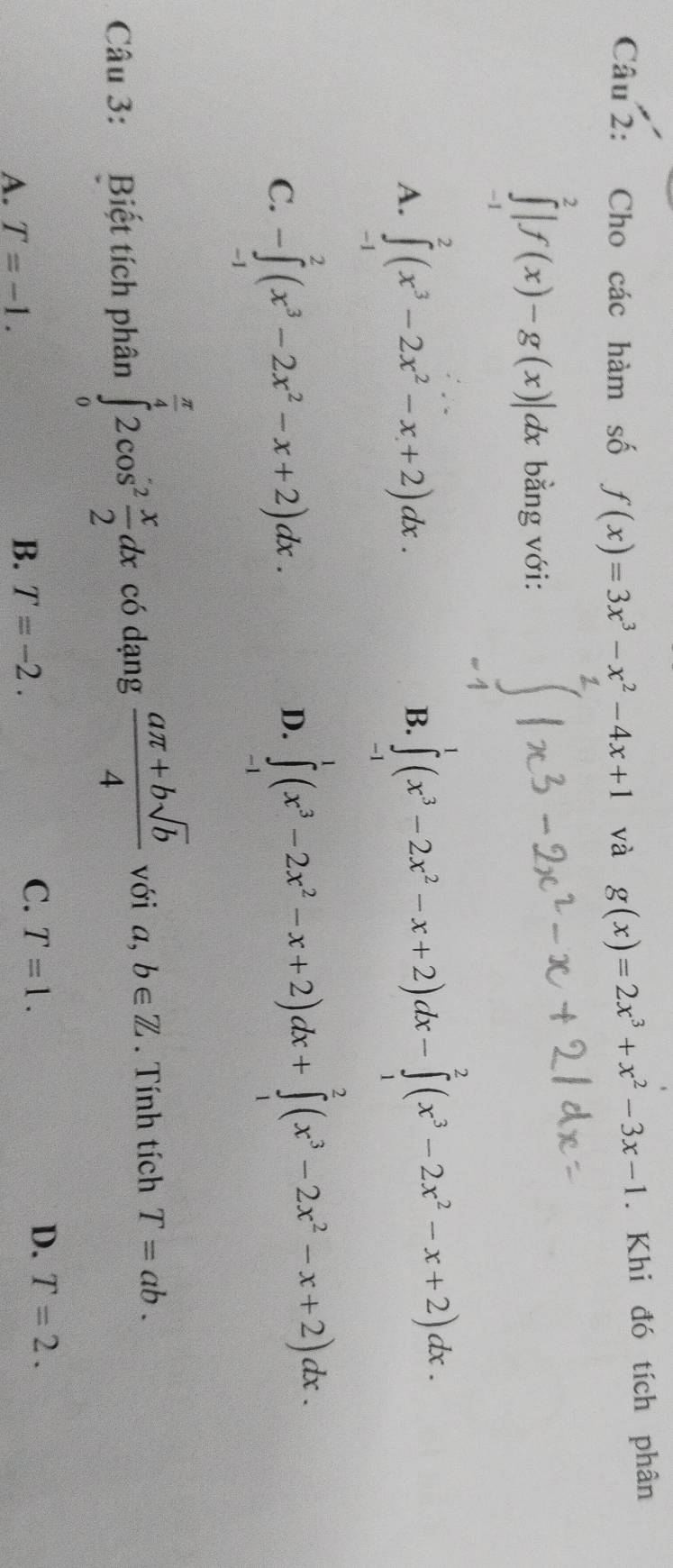 Cho các hàm số f(x)=3x^3-x^2-4x+1 và g(x)=2x^3+x^2-3x-1. Khi đó tích phân
∈tlimits _(-1)^2|f(x)-g(x)|dx bằng với:
A. ∈tlimits _(-1)^2(x^3-2x^2-x+2)dx.
B. ∈tlimits _(-1)^1(x^3-2x^2-x+2)dx-∈tlimits _1^(2(x^3)-2x^2-x+2)dx.
C. -∈tlimits _(-1)^2(x^3-2x^2-x+2)dx.
D. ∈tlimits _(-1)^1(x^3-2x^2-x+2)dx+∈tlimits _1^(2(x^3)-2x^2-x+2)dx. 
Câu 3: Biết tích phân ∈tlimits _0^((frac π)4)2cos^2 x/2 dx có dạng  (aπ +bsqrt(b))/4  với a,b∈ Z. Tính tích T=ab.
A. T=-1.
B. T=-2.
C. T=1. D. T=2.