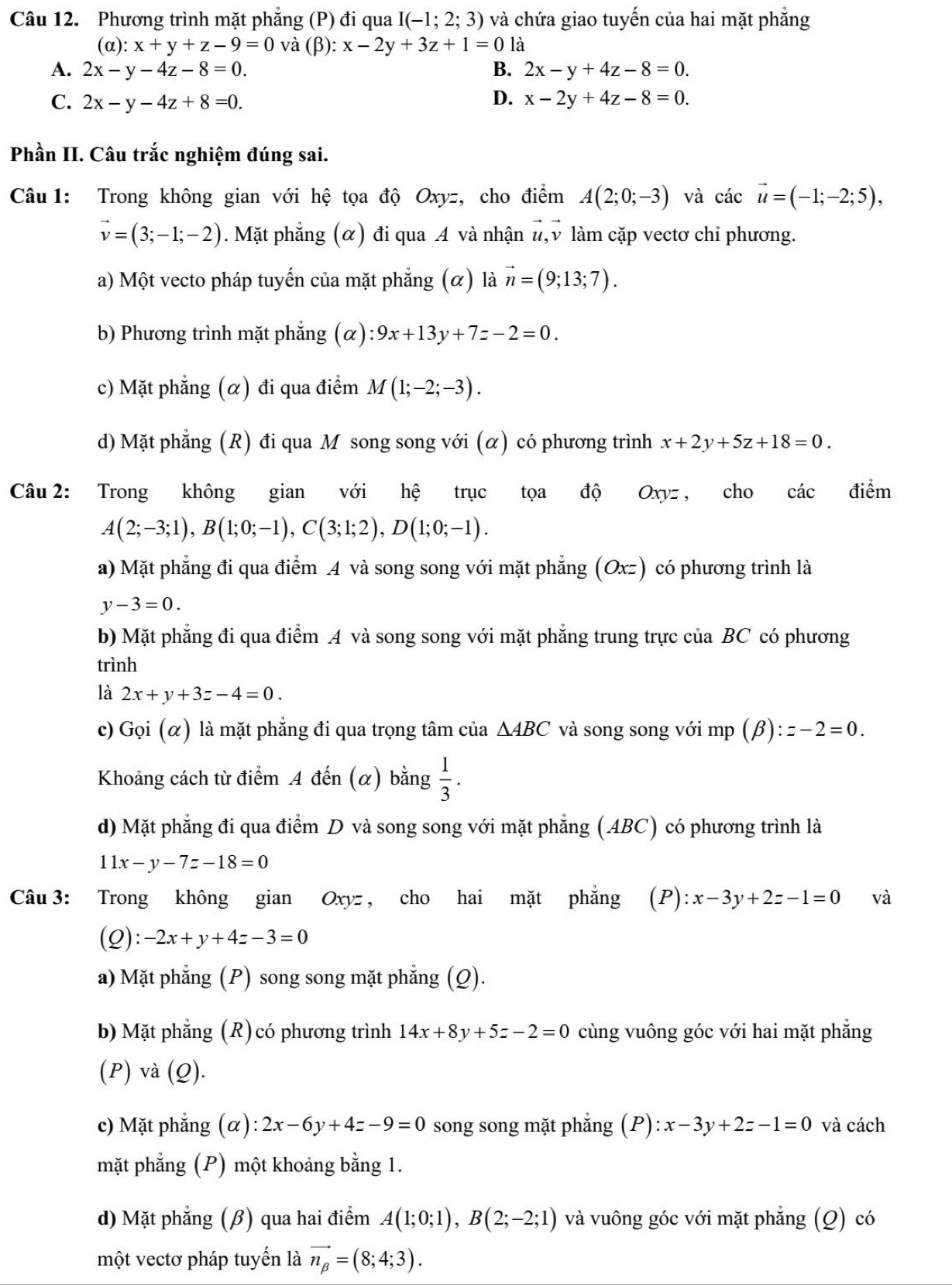 Phương trình mặt phẳng (P) đi qua I(-1;2;3) và chứa giao tuyến của hai mặt phẳng
(α): x+y+z-9=0 và (β): x-2y+3z+1=0 là
A. 2x-y-4z-8=0. B. 2x-y+4z-8=0.
C. 2x-y-4z+8=0. D. x-2y+4z-8=0.
Phần II. Câu trắc nghiệm đúng sai.
Câu  1: Trong không gian với hệ tọa độ Oxyz, cho điểm A(2;0;-3) và các vector u=(-1;-2;5),
vector v=(3;-1;-2). Mặt phẳng (α) đi qua A và nhận #, v làm cặp vectơ chi phương.
a) Một vecto pháp tuyến của mặt phẳng (α) là vector n=(9;13;7).
b) Phương trình mặt phẳng (alpha ):9x+13y+7z-2=0.
c) Mặt phẳng (α) đi qua điểm M(1;-2;-3).
d) Mặt phẳng (R) đi qua M song song với (α) có phương trình x+2y+5z+18=0.
Câu 2: Trong không gian với hệ trục tọa độ Oxyz , cho các điểm
A(2;-3;1),B(1;0;-1),C(3;1;2),D(1;0;-1).
a) Mặt phẳng đi qua điểm A và song song với mặt phẳng (Oxz) có phương trình là
y-3=0.
b) Mặt phẳng đi qua điểm A và song song với mặt phẳng trung trực của BC có phương
trình
là 2x+y+3z-4=0.
c) Gọi (α) là mặt phẳng đi qua trọng tâm của △ ABC và song song với mp (beta ):z-2=0.
Khoảng cách từ điểm A đến (α) bằng  1/3 .
d) Mặt phẳng đi qua điểm D và song song với mặt phẳng (ABC) có phương trình là
11x-y-7z-18=0
Câu 3: Trong không gian Oxyz , cho hai mặt phẳng (P):x-3y+2z-1=0 và
(Q): -2x+y+4z-3=0
a) Mặt phẳng (P) song song mặt phẳng (Q).
b) Mặt phẳng (R) có phương trình 14x+8y+5z-2=0 cùng vuông góc với hai mặt phẳng
(P) và (Q).
c) Mặt phẳng (α): 2x-6y+4z-9=0 song song mặt phẳng (P): x-3y+2z-1=0 và cách
mặt phẳng (P) một khoảng bằng 1.
d) Mặt phẳng (β) qua hai điểm A(1;0;1),B(2;-2;1) và vuông góc với mặt phẳng (Q) có
một vectơ pháp tuyến là vector n_beta =(8;4;3).