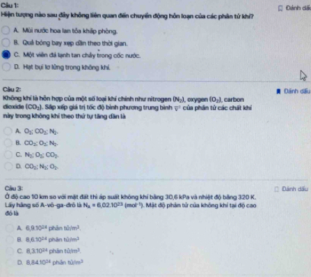 Đánh dấu
Hiện tượng nào sau đây không liên quan đến chuyển động hỗn loạn của các phân tử khi?
A. Mùi nước hoa lan tỏa khấp phòng.
B. Quả bóng bay xẹp dần theo thời gian.
C. Một viên đá lạnh tan chây trong cốc nước.
D. Hạt bụi lơ lửng trong không khí.
Câu 2: Dánh dấu
Không khí là hôn hợp của một số loại khí chính như nitrogen (N_2) , oxygen (O_2) , carbon
diaxide (CO_2) Sấp xếp giá trị tốc độ bình phương trung bình overline v^(2 của phần tử các chát khí
này trong không khí theo thứ tự tăng dân là
A. O_2); CO_2; N_2.
B. CO_2 : O_2 : N_2.
C. N_2; O_2; CO_2
D. CO_2; N_2; O_2
Câu 3: Dánh dấu
Ở độ cao 10 km so với mặt đất thì áp suất không khí bằng 30, 6 kPa và nhiệt độ bảng 320 K.
Lây hàng số A-vô-ga-đrô là N_a=6.02.10^(23)(mol^(-1)) 1. Mật độ phản tử của không khí tại độ cao
đó là
A. 6, 9.10^(24) phān tiim^3.
B. 8, 6.10^(24) phān tii/m^3
C. 8, 3.10^(24) phān tii/m^3.
D. 8, 84.10^(24) phān tiim^3
