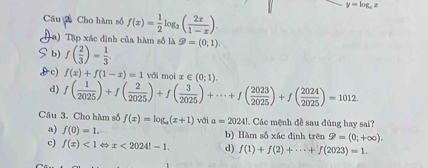 y=log _cx
Câu 2 Cho hàm số f(x)= 1/2 log _2( 2x/1-x ). 
( a) Tập xác định của hàm số là varPhi =(0;1).
b) f( 2/3 )= 1/3 .
c) f(x)+f(1-x)=1 với mọi x∈ (0;1).
d) f( 1/2025 )+f( 2/2025 )+f( 3/2025 )+·s +f( 2023/2025 )+f( 2024/2025 )=1012. 
Câu 3. Cho hàm số f(x)=log _a(x+1) với a=2024!. Các mệnh đề sau đúng hay sai?
a) f(0)=1. b) Hàm số xác định trên 9=(0;+∈fty ).
c) f(x)<1Leftrightarrow x<2024!-1. d) f(1)+f(2)+·s +f(2023)=1.