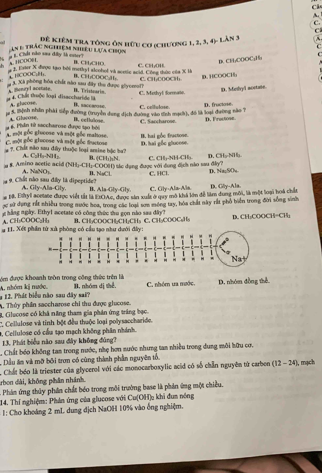 ol Đẻ KIêM tra tông ôn hữu cơ (chương 1, 2, 3, 4)- Làn 3
A.
C
àn 1: trác nghiệm nhiều lựa chọn
h A. HCOOH. 6 à 1. Chất nào sau đây là ester?
C
D. CH₃COOC₂H₅
B. CH₃CHO. C. CH₃OH.
ju 2. Ester X được tạo bởi methyl alcohol và acetic acid. Công thức của X là
A. HCOOC₂H₅. B. CH₃COOC₂H₅. C. CH₃COOCH₃. D. HCOOCH₃
s :
à 3. Xà phòng hóa chất nào sau đây thu được glycerol?
A. Benzyl acetate. B. Tristearin.
A. glucose. D. Methyl acetate.
Ấu 4. Chất thuộc loại disaccharide là C. Methyl formate.
B. saccarose.
C. cellulose. D. fructose.
ậu 5. Bệnh nhân phải tiếp đường (truyền dung dịch đường vào tĩnh mạch), đó là loại đường nào ?
A. Glucose.
B. cellulose.
C. Saccharose.
D. Fructose.
ju 6. Phân tử saccharose được tạo bởi
A một gốc glucose và một gốc maltose. B. hai gốc fructose.
C. một gốc glucose và một gốc fructose
D. hai gốc glucose.
u 7. Chất nào sau đây thuộc loại amine bậc ba?
A. C H_5-NH 2. B. (CH₃)₃N. C. CH₃-NH-CH₃. D. CH₃-NH2.
|u 8. Amino acetic acid (NH_2-CH_2-C OOH) tác dụng được với dung dịch nào sau đây?
A. Na NO_3. B. NaCl. C. HCl. D. Na₂SO₄.
ju 9. Chất nào sau đây là dipeptide?
A. Gly-Ala-Gly. B. Ala-Gly-Gly. C. Gly-Ala-Ala. D. Gly-Ala.
Ấu 10. Ethyl acetate được viết tắt là EtOAc, được sản xuất ở quy mô khá lớn để làm dung môi, là một loại hoá chất
ợc sử dụng rất nhiều trong nước hoa, trong các loại sơn móng tay, hóa chất này rất phổ biến trong đời sống sinh
at hằng ngày. Ethyl acetate có công thức thu gọn nào sau đây?
A. CH3 COOC_2H_5 B. CH₃COOCH₂CH₂CH₃ C. CH₃COOC₆H₅ D. CH₃COOCH=CH₂
Ấu 11. Xét 
đóm được khoanh tròn trong công thức trên là
A. nhóm kị nước. B. nhóm dị thể. C. nhóm ưa nước. D. nhóm đồng thể.
u 12. Phát biểu nào sau đây sai?
A. Thủy phân saccharose chỉ thu được glucose.
3. Glucose có khả năng tham gia phản ứng tráng bạc.
C. Cellulose và tinh bột đều thuộc loại polysaccharide.
9. Cellulose có cấu tạo mạch không phân nhánh.
13. Phát biểu nào sau đây không đúng?
. Chất béo không tan trong nước, nhẹ hơn nước nhưng tan nhiều trong dung môi hữu cơ.
. Dầu ăn và mỡ bôi trơn có cùng thành phần nguyên tố.
. Chất béo là triester của glycerol với các monocarboxylic acid có số chẵn nguyên tử carbon (12-24) ), mạch
Arbon dài, không phân nhánh.
A Phản ứng thủy phân chất béo trong môi trường base là phản ứng một chiều.
14. Thí nghiệm: Phản ứng của glucose với Cu(OH)₂ khi đun nóng
* 1: Cho khoảng 2 mL dung dịch NaOH 10% vào ống nghiệm.