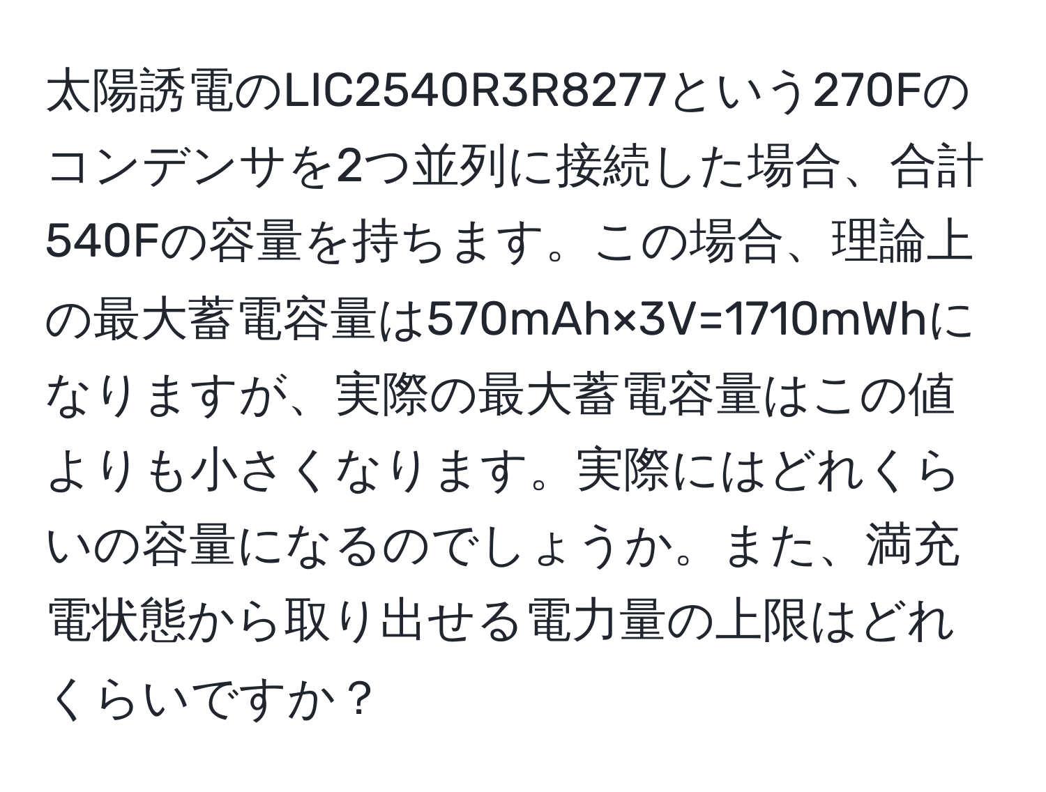 太陽誘電のLIC2540R3R8277という270Fのコンデンサを2つ並列に接続した場合、合計540Fの容量を持ちます。この場合、理論上の最大蓄電容量は570mAh×3V=1710mWhになりますが、実際の最大蓄電容量はこの値よりも小さくなります。実際にはどれくらいの容量になるのでしょうか。また、満充電状態から取り出せる電力量の上限はどれくらいですか？