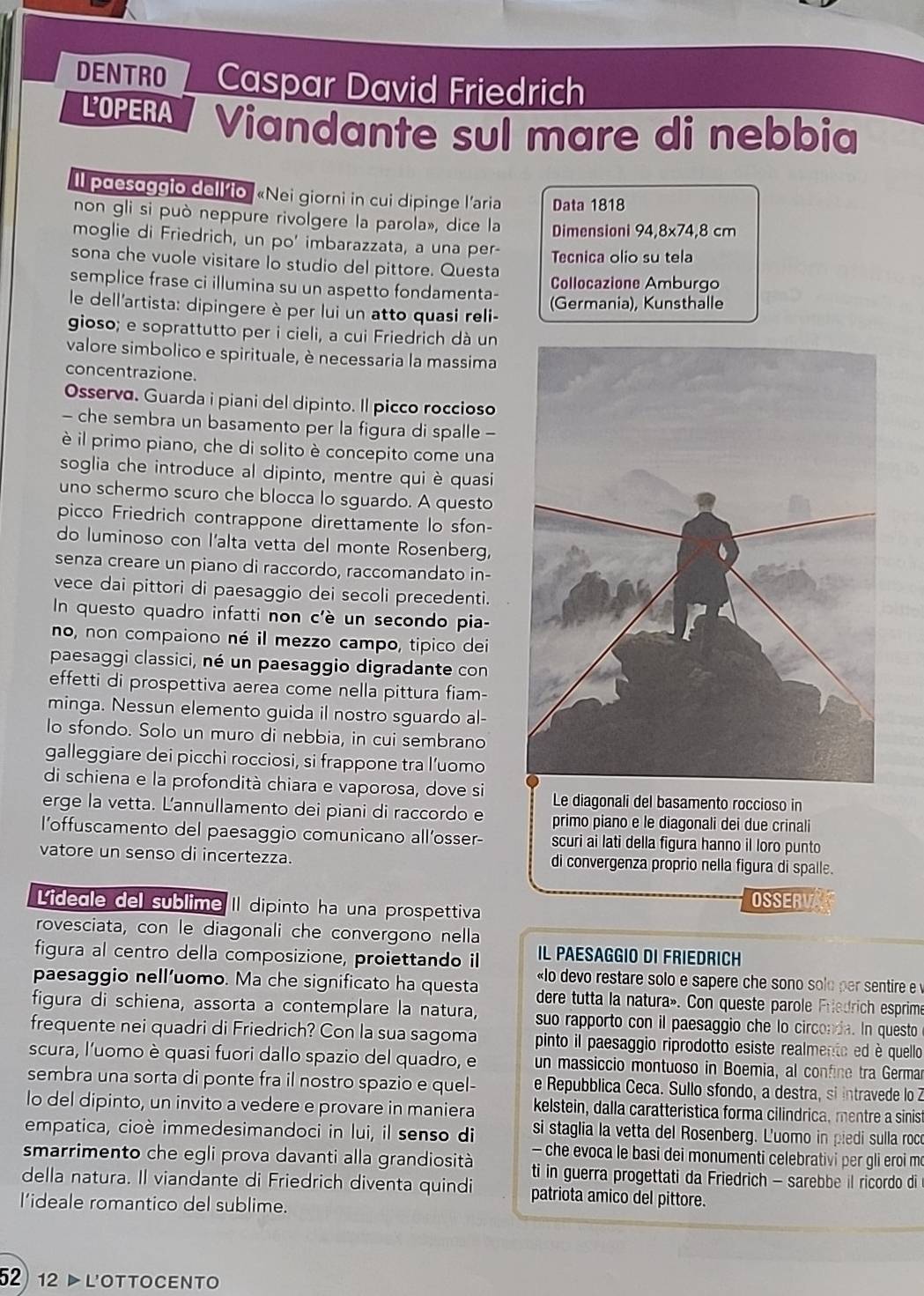 DENTRO Caspar David Friedrich
LOPERA Viandante sul mare di nebbia
ll pdesaggto dell’io «Nei giorni in cui dipinge l’aria Data 1818
non gli si può neppure rivolgere la parola», dice la Dimensioni 94,8x74,8 cm
moglie di Friedrich, un po' imbarazzata, a una per- Tecnica olio su tela
sona che vuole visitare lo studio del pittore. Questa
semplice frase ci illumina su un aspetto fondamenta- Collocazione Amburgo
le dell'artista: dipingere è per lui un atto quasi reli- (Germania), Kunsthalle
gioso; e soprattutto per i cieli, a cui Friedrich dà un
valore simbolico e spirituale, è necessaria la massima
concentrazione.
Osserva. Guarda i piani del dipinto. Il picco roccioso
- che sembra un basamento per la figura di spalle -
è il primo piano, che di solito è concepito come una
soglia che introduce al dipinto, mentre qui è quasi
uno schermo scuro che blocca lo sguardo. A questo
picco Friedrich contrappone direttamente lo sfon-
do luminoso con l'alta vetta del monte Rosenberg,
senza creare un piano di raccordo, raccomandato in-
vece dai pittori di paesaggio dei secoli precedenti.
In questo quadro infatti non c'è un secondo pia-
no, non compaiono né il mezzo campo, tipico dei
paesaggi classici, né un paesaggio digradante con
effetti di prospettiva aerea come nella pittura fiam-
minga. Nessun elemento guida il nostro sguardo al-
lo sfondo. Solo un muro di nebbia, in cui sembrano
galleggiare dei picchi rocciosi, si frappone tra l’uomo
di schiena e la profondità chiara e vaporosa, dove si Le diagonali del basamento roccioso in
erge la vetta. L'annullamento dei piani di raccordo e primo piano e le diagonali dei due crinali
l’offuscamento del paesaggio comunicano all’osser- scuri ai lati della figura hanno il loro punto
vatore un senso di incertezza. di convergenza proprio nella figura di spalle.
Lidegle del sublime II dipinto ha una prospettiva
OSSERVA
rovesciata, con le diagonali che convergono nella
figura al centro della composizione, proiettando il Il Paesaggio dI Friedrich
paesaggio nell’uomo. Ma che significato ha questa  «lo devo restare solo e sapere che sono solo per sentire e 
dere tutta la natura». Con queste parole Friedrich esprime
figura di schiena, assorta a contemplare la natura, suo rapporto con il paesaggio che lo circonia. In questo
frequente nei quadri di Friedrich? Con la sua sagoma pinto il paesaggio riprodotto esiste realmento ed è quello
scura, l'uomo è quasi fuori dallo spazio del quadro, e un massiccio montuoso in Boemia, al confine tra Germa
sembra una sorta di ponte fra il nostro spazio e quel- e Repubblica Ceca. Sullo sfondo, a destra, si intravede lo Z
lo del dipinto, un invito a vedere e provare in maniera kelstein, dalla caratteristica forma cilindrica, mentre a sinist
empatica, cioè immedesimandoci in lui, il senso di  si staglia la vetta del Rosenberg. L'uomo in piedi sulla roco
— che evoca le basi dei monumenti celebrativi per gli eroi m
smarrimento che egli prova davanti alla grandiosità ti in guerra progettati da Friedrich - sarebbe il ricordo di 
della natura. Il viandante di Friedrich diventa quindi patriota amico del pittore.
I’ideale romantico del sublime.
52)12 ▷ l'ottocento