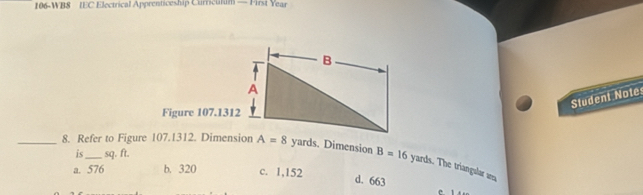 106-WB8 IEC Electrical Apprenticeship Curriculum — First Year
Student Note
Figure 107.1312
is sq. ft.
_8. Refer to Figure 107.1312. Dimension A=8 yards. Dimension B=16 yards. The triangular an
a. 576 b. 320 c. 1,152
d. 663
C. 1