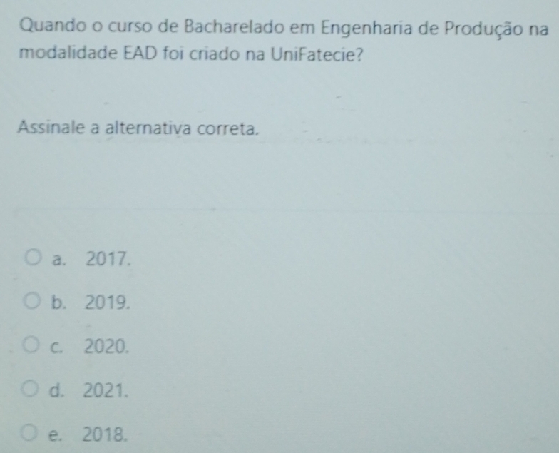 Quando o curso de Bacharelado em Engenharia de Produção na
modalidade EAD foi criado na UniFatecie?
Assinale a alternativa correta.
a. 2017.
b. 2019.
c. 2020.
d. 2021.
e. 2018.