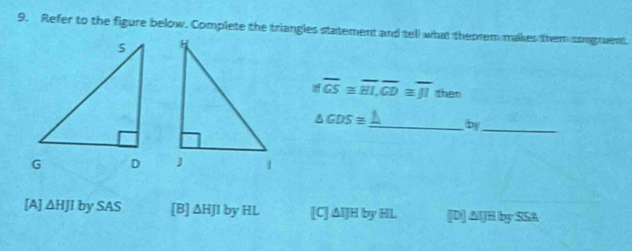 Refer to the figure below. Complete the triangles statement and tell what theorem makes them congruent
Ifoverline GS≌ overline HL, overline GD≌ overline JI then
△ GDS≌
_by_

[A] △ HJIbySAS [B] ΔHJl by HL [C] △ IJHbyHL [D] AlJH by SSA