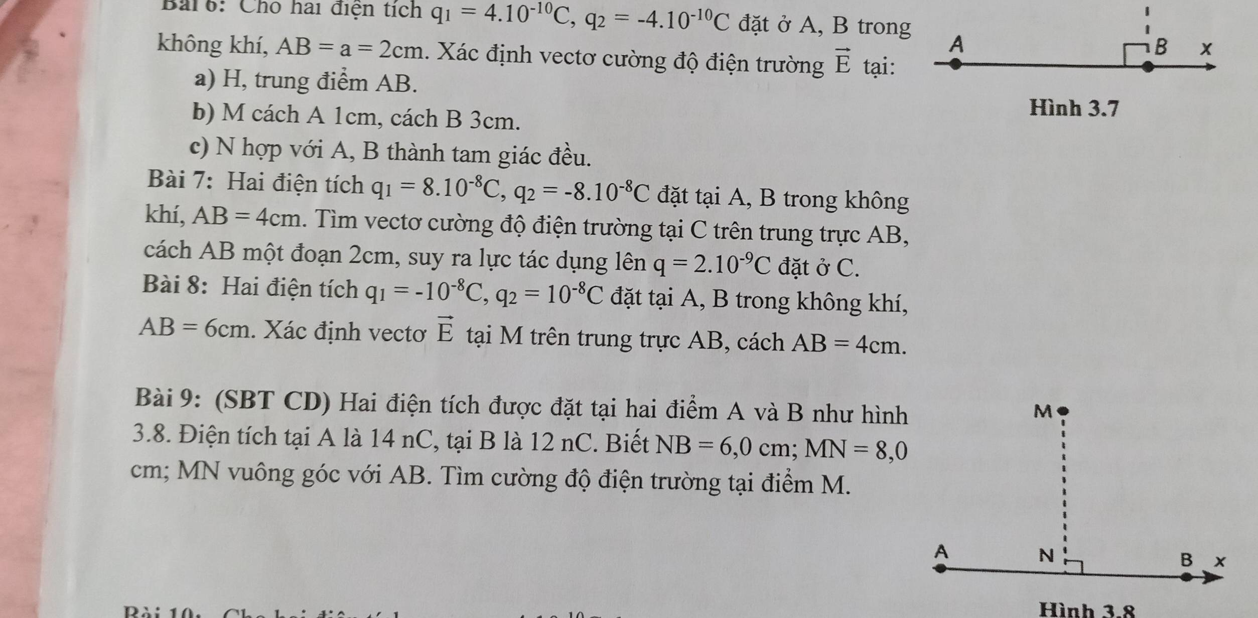 Bar6: Chó hai điện tích q_1=4.10^(-10)C, q_2=-4.10^(-10)C đặt ở A, B trong 
A
B x 
không khí, AB=a=2cm 1. Xác định vectơ cường độ điện trường vector E tại: 
a) H, trung điểm AB. 
b) M cách A 1cm, cách B 3cm. 
Hình 3.7
c) N hợp với A, B thành tam giác đều. 
Bài 7: Hai điện tích q_1=8.10^(-8)C, q_2=-8.10^(-8)C đặt tại A, B trong không 
khí, AB=4cm. Tìm vectơ cường độ điện trường tại C trên trung trực AB, 
cách AB một đoạn 2cm, suy ra lực tác dụng lên q=2.10^(-9)C đặt ở C. 
Bài 8: Hai điện tích q_1=-10^(-8)C, q_2=10^(-8)C đặt tại A, B trong không khí,
AB=6cm. Xác định vectơ vector E tại M trên trung trực AB, cách AB=4cm. 
Bài 9: (SBT CD) Hai điện tích được đặt tại hai điểm A và B như hình 
3.8. Điện tích tại A là 14 nC, tại B là 12 nC. Biết NB=6, 0cm; MN=8, 0
cm; MN vuông góc với AB. Tìm cường độ điện trường tại điểm M. 
Hình 3.8