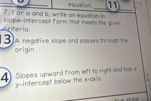 equation: _11 
_ 
7. For a and b, write an equation in 
slope-intercept form that meets the given 
criteria. 
3)A negative slope and passes through the 
origin 
4) Slopes upward from left to right and has a 
y-intercept below the x-axis.