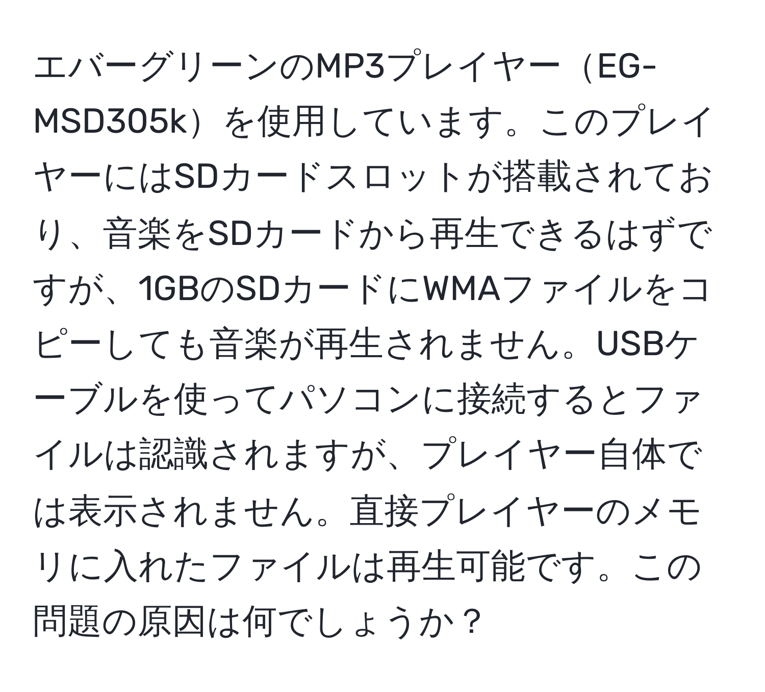 エバーグリーンのMP3プレイヤーEG-MSD305kを使用しています。このプレイヤーにはSDカードスロットが搭載されており、音楽をSDカードから再生できるはずですが、1GBのSDカードにWMAファイルをコピーしても音楽が再生されません。USBケーブルを使ってパソコンに接続するとファイルは認識されますが、プレイヤー自体では表示されません。直接プレイヤーのメモリに入れたファイルは再生可能です。この問題の原因は何でしょうか？