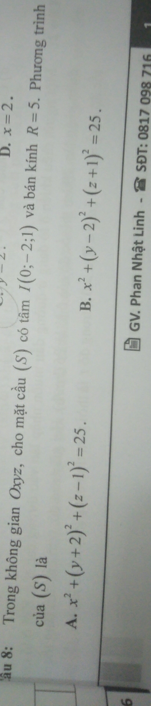 D. x=2. 
ầu 8: Trong không gian Oxyz, cho mặt cầu (S) có tâm I(0;-2;1) và bán kính R=5. Phương trình
của (S) là
A. x^2+(y+2)^2+(z-1)^2=25.
B. x^2+(y-2)^2+(z+1)^2=25. 
6
GV. Phan Nhật Linh - SĐT: 0817 098 716