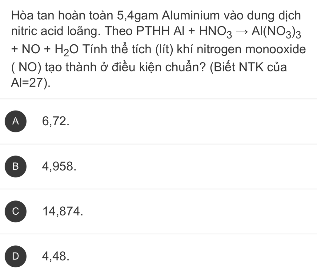 Hòa tan hoàn toàn 5,4gam Aluminium vào dung dịch
nitric acid loãng. Theo PTHH Al+HNO_3to Al(NO_3)_3
+NO+H_2O Tính thể tích (lít) khí nitrogen monooxide
( NO) tạo thành ở điều kiện chuẩn? (Biết NTK của
Al=27).
A 6,72.
B 4,958.
C 14,874.
D 4,48.