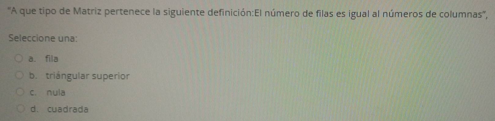 “A que tipo de Matriz pertenece la siguiente definición:El número de filas es igual al números de columnas',
Seleccione una:
a. fila
b. triángular superior
c. nula
d. cuadrada