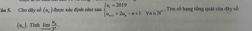 Cho dãy số (u_n) được xác định như sau beginarrayl u_1=2019 u_n+1=2u_n-n+1forall n∈ Nendarray.. Tìm số hạng tổng quát của dãy số
(u_n). Tính limlimits _nto +∈fty frac u_n3^n.